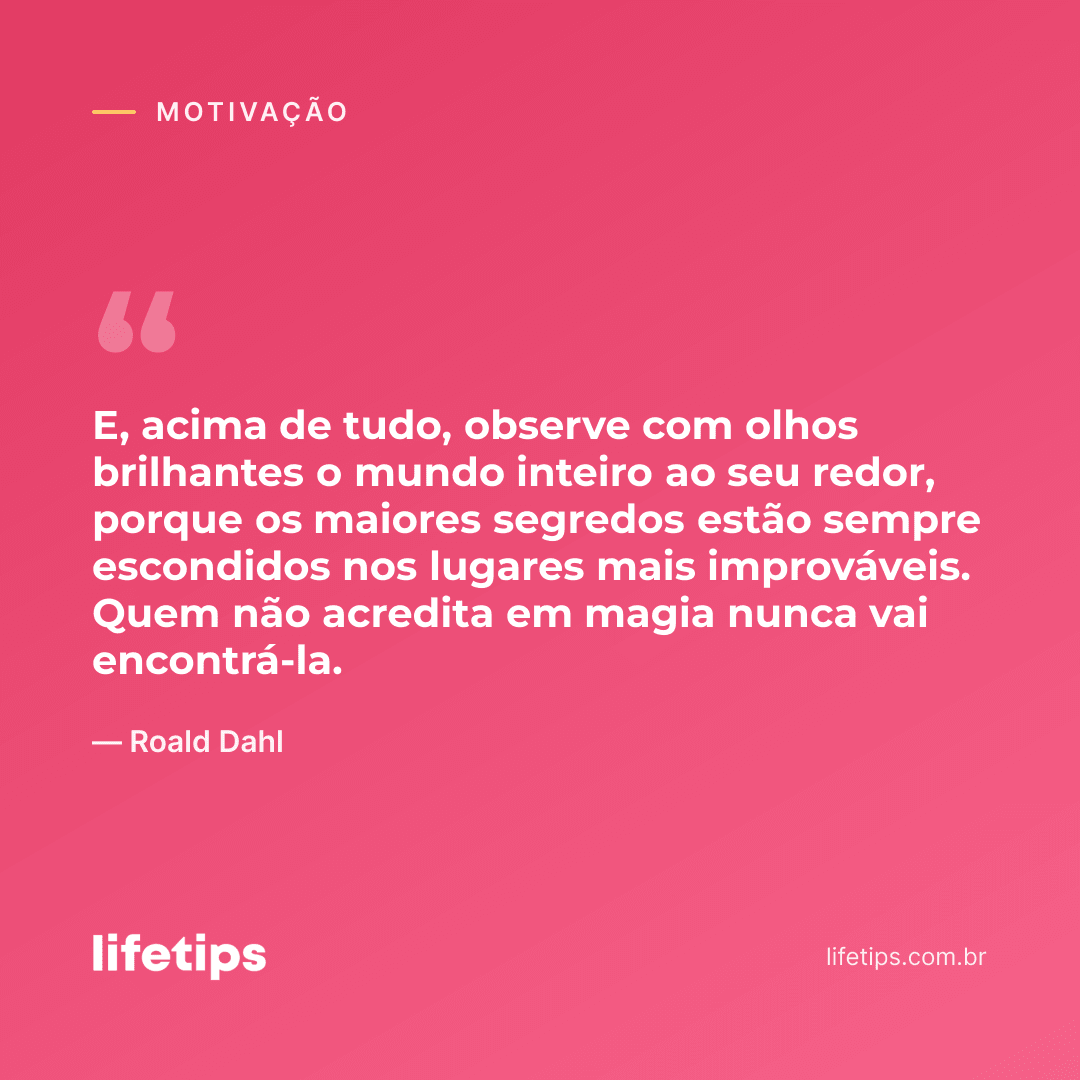 E, acima de tudo, observe com olhos brilhantes o mundo inteiro ao seu redor, porque os maiores segredos estão sempre escondidos nos lugares mais improváveis. Quem não acredita em magia nunca vai encontrá-la. — Roald Dahl